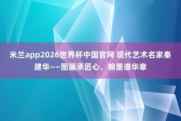 米兰app2026世界杯中国官网 现代艺术名家秦建华——图画承匠心，翰墨谱华章