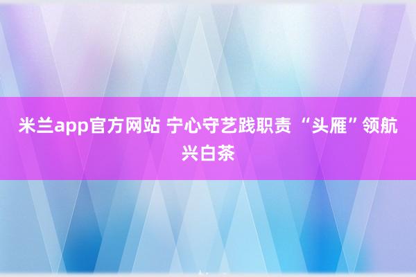 米兰app官方网站 宁心守艺践职责 “头雁”领航兴白茶