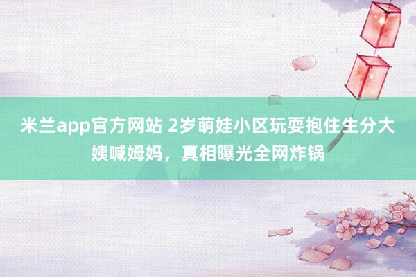 米兰app官方网站 2岁萌娃小区玩耍抱住生分大姨喊姆妈，真相曝光全网炸锅