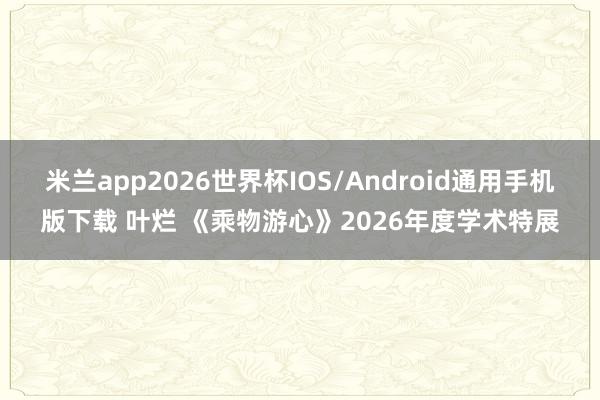 米兰app2026世界杯IOS/Android通用手机版下载 叶烂 《乘物游心》2026年度学术特展