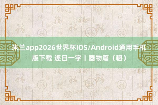 米兰app2026世界杯IOS/Android通用手机版下载 逐日一字丨器物篇（轣）