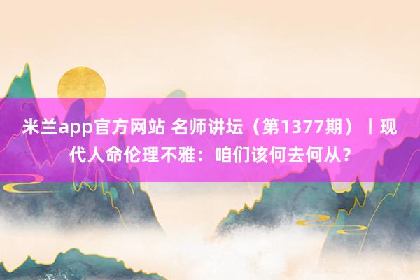 米兰app官方网站 名师讲坛（第1377期）丨现代人命伦理不雅：咱们该何去何从？