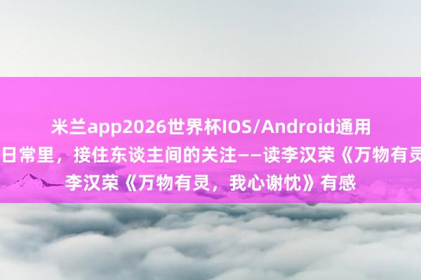 米兰app2026世界杯IOS/Android通用手机版下载 在炊火日常里，接住东谈主间的关注——读李汉荣《万物有灵，我心谢忱》有感