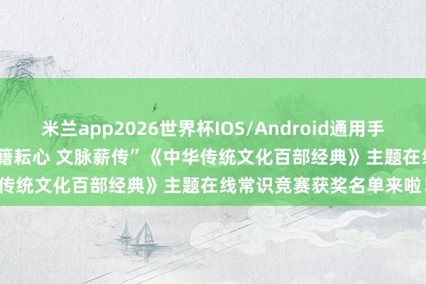 米兰app2026世界杯IOS/Android通用手机版下载 领奖奉告 | “史籍耘心 文脉薪传”《中华传统文化百部经典》主题在线常识竞赛获奖名单来啦！