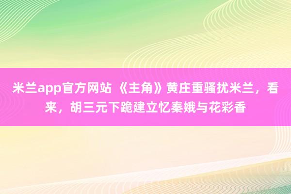 米兰app官方网站 《主角》黄庄重骚扰米兰，看来，胡三元下跪建立忆秦娥与花彩香