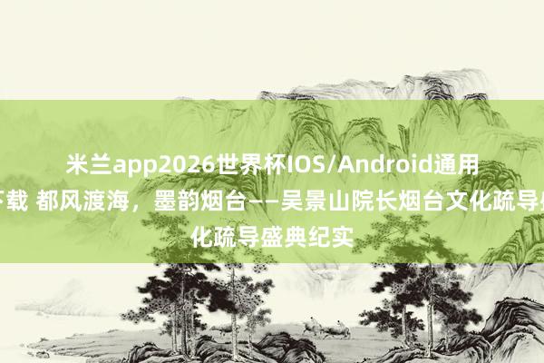 米兰app2026世界杯IOS/Android通用手机版下载 都风渡海，墨韵烟台——吴景山院长烟台文化疏导盛典纪实