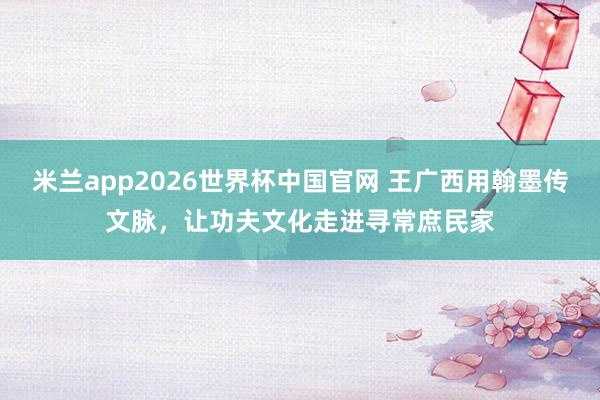 米兰app2026世界杯中国官网 王广西用翰墨传文脉，让功夫文化走进寻常庶民家