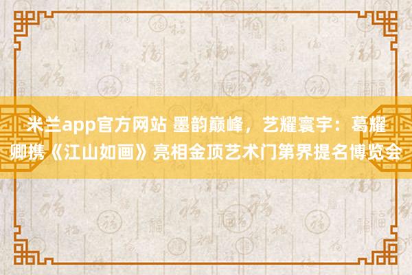 米兰app官方网站 墨韵巅峰，艺耀寰宇：葛耀卿携《江山如画》亮相金顶艺术门第界提名博览会