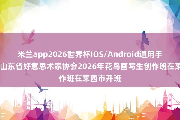米兰app2026世界杯IOS/Android通用手机版下载 山东省好意思术家协会2026年花鸟画写生创作班在莱西市开班