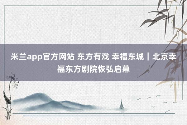米兰app官方网站 东方有戏 幸福东城|北京幸福东方剧院恢弘启幕