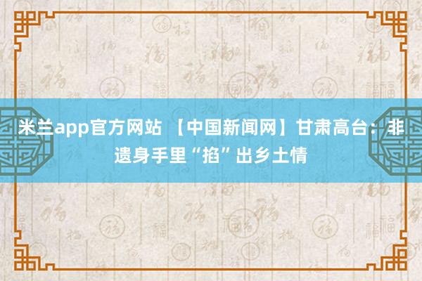 米兰app官方网站 【中国新闻网】甘肃高台：非遗身手里“掐”出乡土情