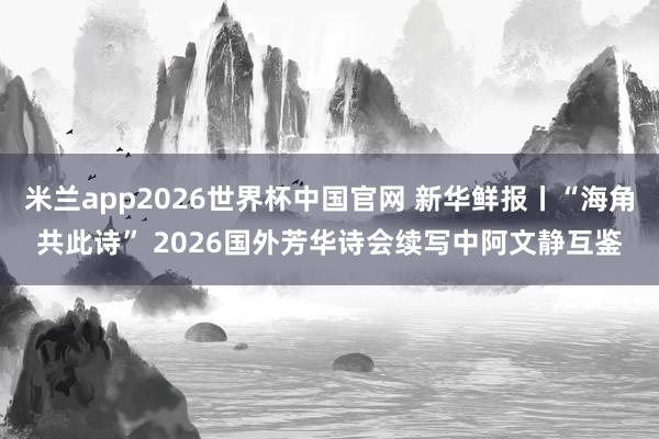 米兰app2026世界杯中国官网 新华鲜报丨“海角共此诗” 2026国外芳华诗会续写中阿文静互鉴