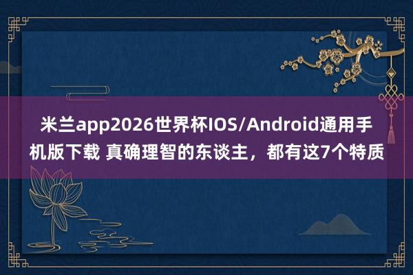 米兰app2026世界杯IOS/Android通用手机版下载 真确理智的东谈主，都有这7个特质