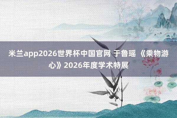 米兰app2026世界杯中国官网 于鲁瑶 《乘物游心》2026年度学术特展