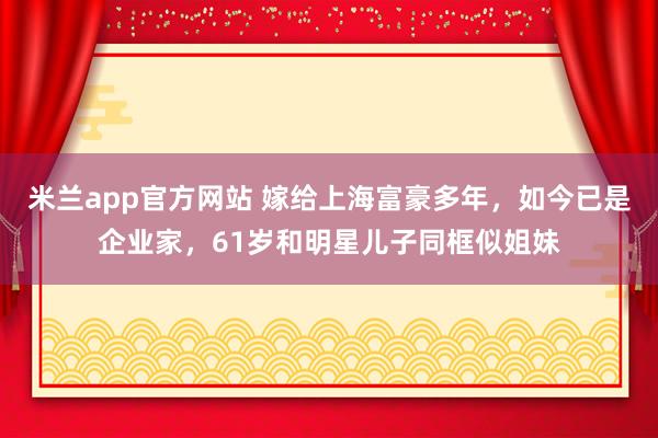 米兰app官方网站 嫁给上海富豪多年，如今已是企业家，61岁和明星儿子同框似姐妹