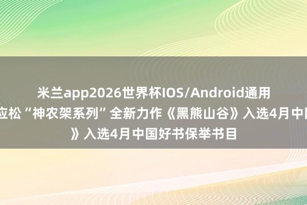 米兰app2026世界杯IOS/Android通用手机版下载 陈应松“神农架系列”全新力作《黑熊山谷》入选4月中国好书保举书目