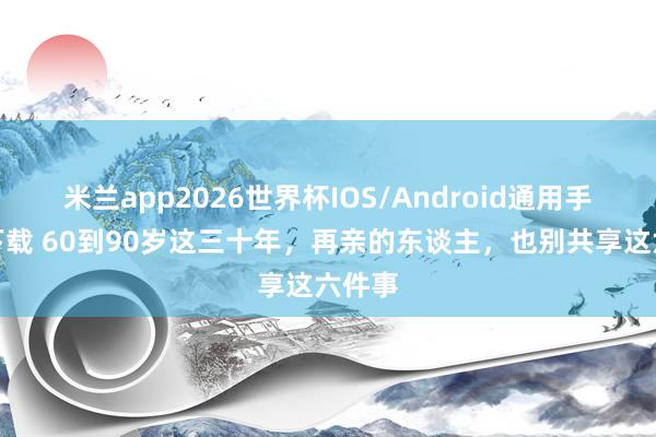米兰app2026世界杯IOS/Android通用手机版下载 60到90岁这三十年，再亲的东谈主，也别共享这六件事