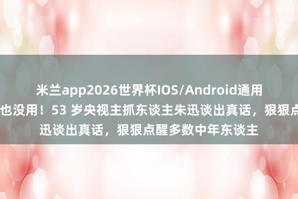 米兰app2026世界杯IOS/Android通用手机版下载 钱再多也没用！53 岁央视主抓东谈主朱迅谈出真话，狠狠点醒多数中年东谈主