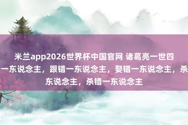 米兰app2026世界杯中国官网 诸葛亮一世四大憾事：信错一东说念主，跟错一东说念主，娶错一东说念主，杀错一东说念主