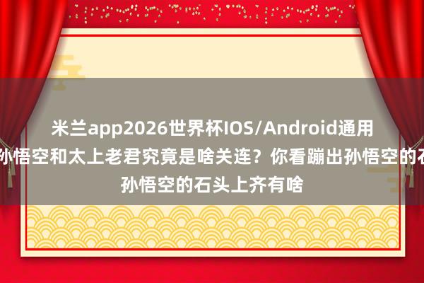 米兰app2026世界杯IOS/Android通用手机版下载 孙悟空和太上老君究竟是啥关连？你看蹦出孙悟空的石头上齐有啥