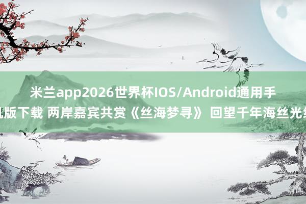 米兰app2026世界杯IOS/Android通用手机版下载 两岸嘉宾共赏《丝海梦寻》 回望千年海丝光线