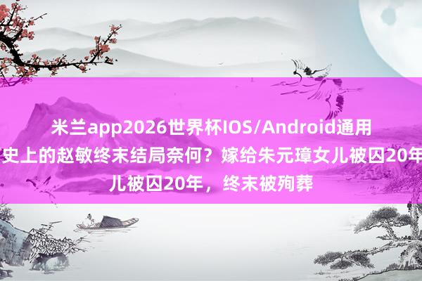 米兰app2026世界杯IOS/Android通用手机版下载 历史上的赵敏终末结局奈何？嫁给朱元璋女儿被囚20年，终末被殉葬