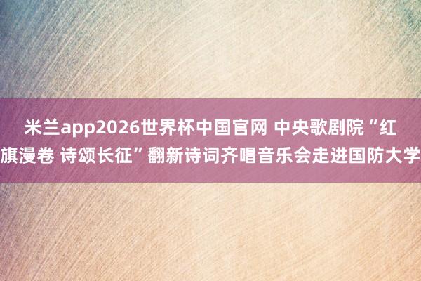 米兰app2026世界杯中国官网 中央歌剧院“红旗漫卷 诗颂长征”翻新诗词齐唱音乐会走进国防大学