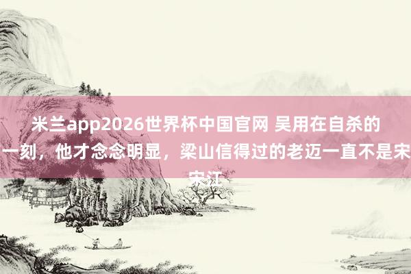 米兰app2026世界杯中国官网 吴用在自杀的前一刻，他才念念明显，梁山信得过的老迈一直不是宋江