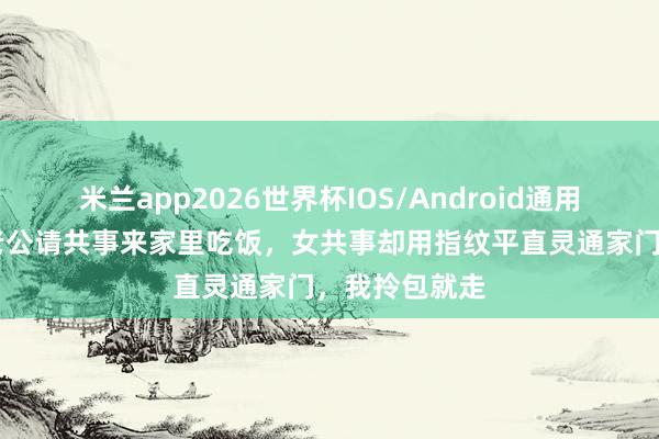 米兰app2026世界杯IOS/Android通用手机版下载 老公请共事来家里吃饭，女共事却用指纹平直灵通家门，我拎包就走