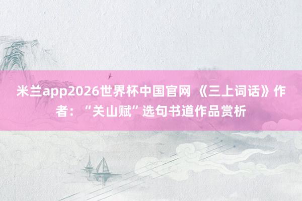 米兰app2026世界杯中国官网 《三上词话》作者：“关山赋”选句书道作品赏析