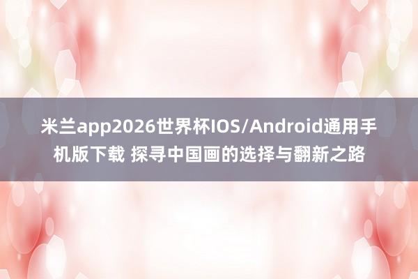 米兰app2026世界杯IOS/Android通用手机版下载 探寻中国画的选择与翻新之路