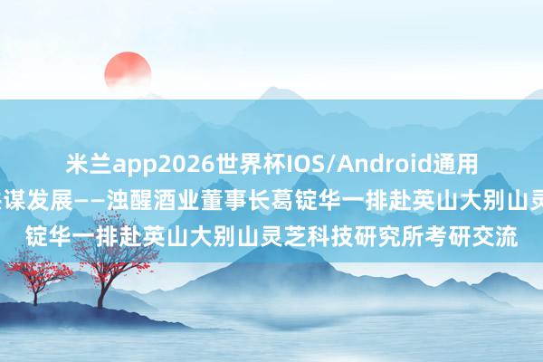 米兰app2026世界杯IOS/Android通用手机版下载 跨域联动 共谋发展——浊醒酒业董事长葛锭华一排赴英山大别山灵芝科技研究所考研交流