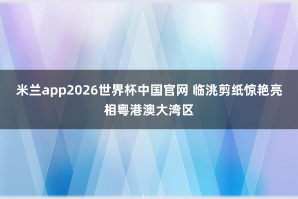 米兰app2026世界杯中国官网 临洮剪纸惊艳亮相粤港澳大湾区