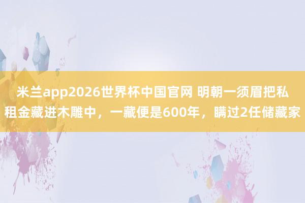 米兰app2026世界杯中国官网 明朝一须眉把私租金藏进木雕中，一藏便是600年，瞒过2任储藏家
