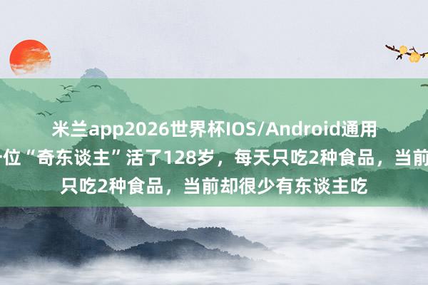米兰app2026世界杯IOS/Android通用手机版下载 明朝一位“奇东谈主”活了128岁,每天只吃2种食品,当前却很少有东谈主吃