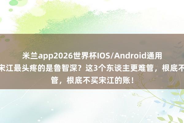 米兰app2026世界杯IOS/Android通用手机版下载 宋江最头疼的是鲁智深？这3个东谈主更难管，根底不买宋江的账！