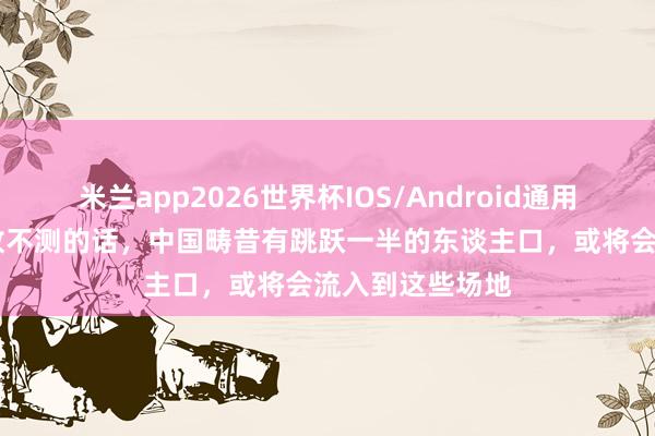 米兰app2026世界杯IOS/Android通用手机版下载 没故不测的话，中国畴昔有跳跃一半的东谈主口，或将会流入到这些场地