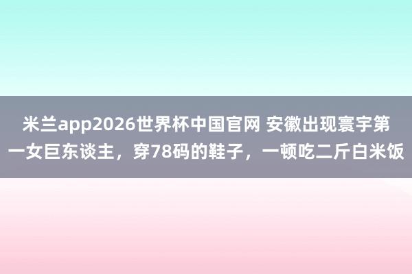 米兰app2026世界杯中国官网 安徽出现寰宇第一女巨东谈主，穿78码的鞋子，一顿吃二斤白米饭