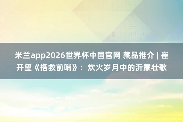 米兰app2026世界杯中国官网 藏品推介 | 崔开玺《搭救前哨》：炊火岁月中的沂蒙壮歌