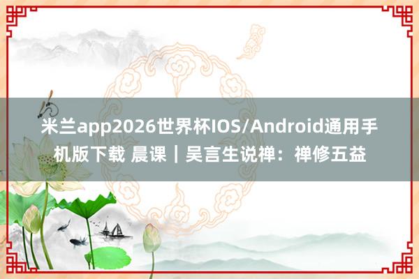 米兰app2026世界杯IOS/Android通用手机版下载 晨课｜吴言生说禅：禅修五益