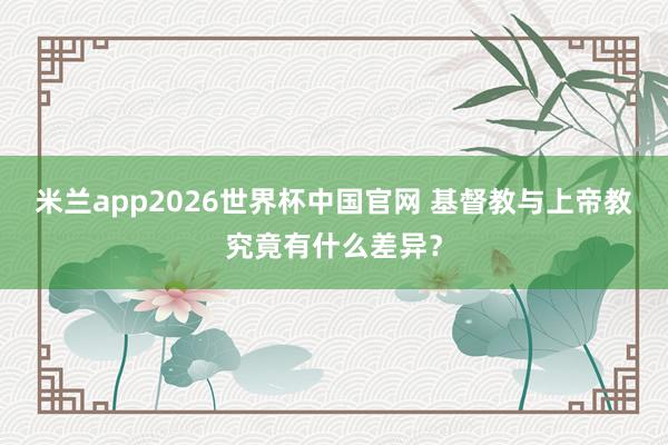 米兰app2026世界杯中国官网 基督教与上帝教究竟有什么差异？