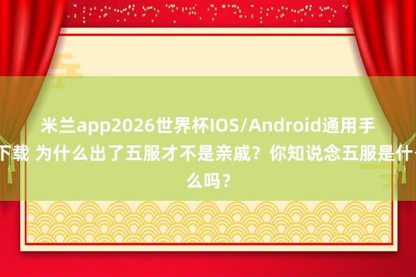 米兰app2026世界杯IOS/Android通用手机版下载 为什么出了五服才不是亲戚？你知说念五服是什么吗？