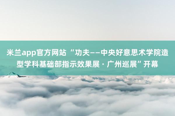 米兰app官方网站 “功夫——中央好意思术学院造型学科基础部指示效果展 · 广州巡展”开幕