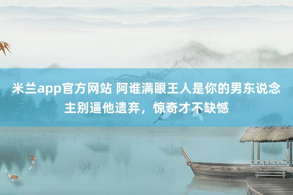 米兰app官方网站 阿谁满眼王人是你的男东说念主别逼他遗弃，惊奇才不缺憾