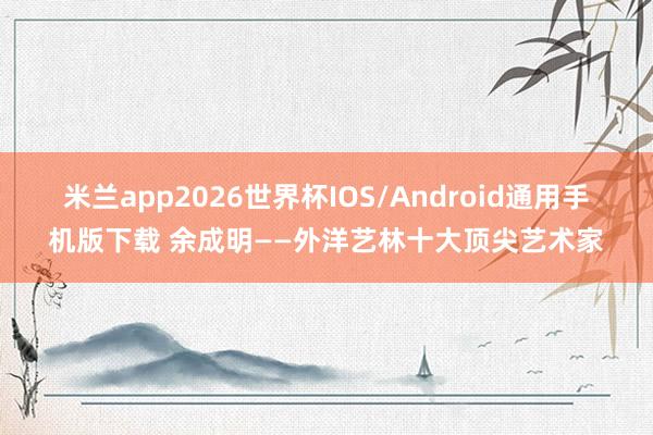 米兰app2026世界杯IOS/Android通用手机版下载 余成明——外洋艺林十大顶尖艺术家