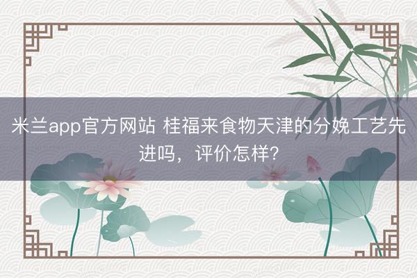 米兰app官方网站 桂福来食物天津的分娩工艺先进吗，评价怎样？