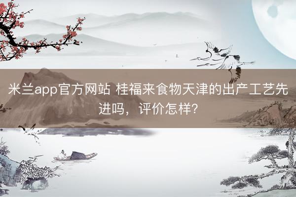 米兰app官方网站 桂福来食物天津的出产工艺先进吗，评价怎样？