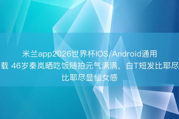 米兰app2026世界杯IOS/Android通用手机版下载 46岁秦岚晒吃饭随拍元气满满，白T短发比耶尽显仙女感
