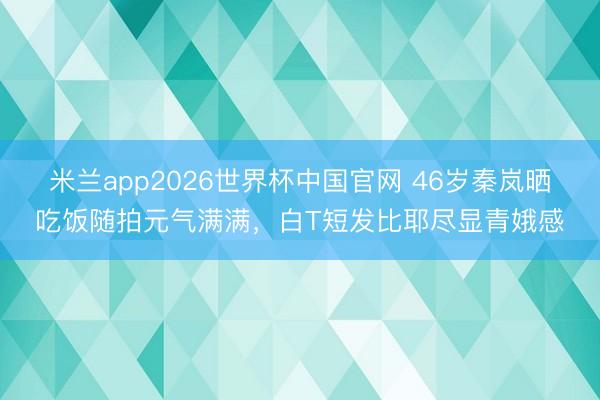 米兰app2026世界杯中国官网 46岁秦岚晒吃饭随拍元气满满，白T短发比耶尽显青娥感