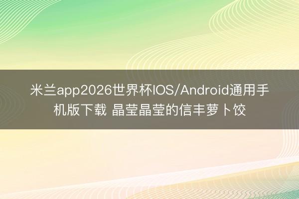 米兰app2026世界杯IOS/Android通用手机版下载 晶莹晶莹的信丰萝卜饺